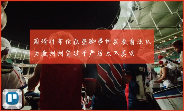 周琦对布伦森垫脚事件发表看法认为裁判判罚过于严厉太不真实