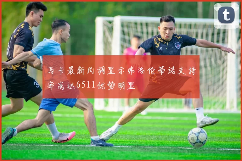 马卡最新民调显示弗洛伦蒂诺支持率高达6511优势明显
