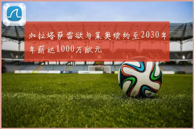 加拉塔萨雷欲与莱奥续约至2030年年薪达1000万欧元