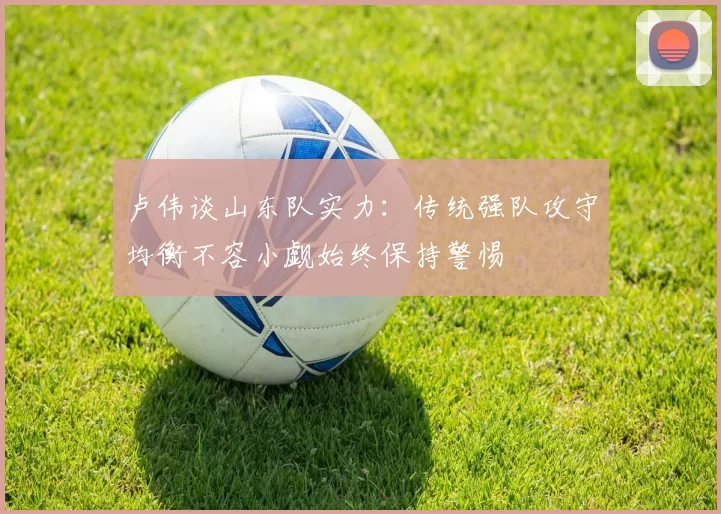 卢伟谈山东队实力：传统强队攻守均衡不容小觑始终保持警惕