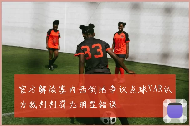 官方解读塞内西倒地争议点球VAR认为裁判判罚无明显错误