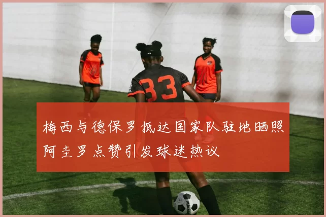 梅西与德保罗抵达国家队驻地晒照阿圭罗点赞引发球迷热议
