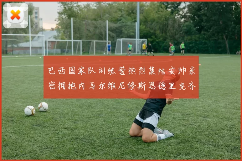巴西国家队训练营热烈集结安帅亲密拥抱内马尔维尼修斯恩德里克齐亮相