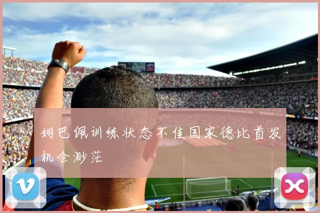 姆巴佩训练状态不佳国家德比首发机会渺茫