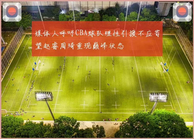 媒体人呼吁CBA球队理性引援不应寄望赵睿周琦重现巅峰状态