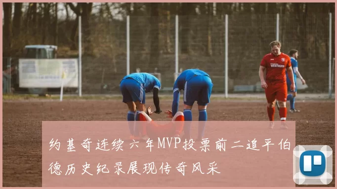 约基奇连续六年MVP投票前二追平伯德历史纪录展现传奇风采